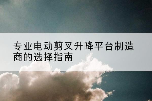 桥东电动剪叉升降平台厂家-专业电动剪叉升降平台制造商的选择指南