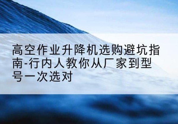 桥东升降平台厂家-高空作业升降机选购避坑指南-行内人教你从厂家到型号一次选对