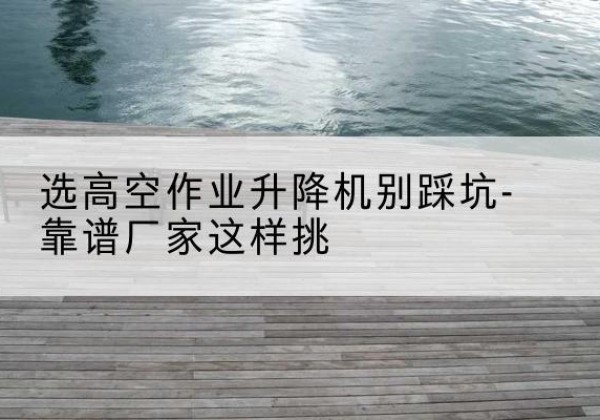 桥东剪叉式升降机厂家-选高空作业升降机别踩坑-靠谱厂家这样挑