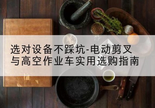 桥东电动剪叉升降平台怎么选-选对设备不踩坑-电动剪叉与高空作业车实用选购指南