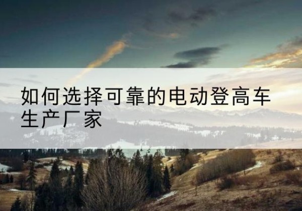 桥东电动登高车厂家-如何选择可靠的电动登高车生产厂家
