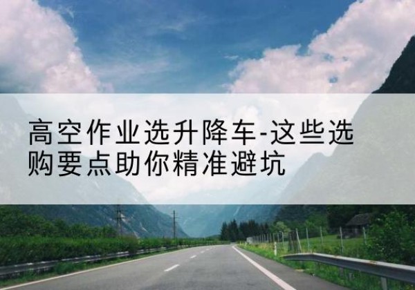 桥东升降车厂家-高空作业选升降车-这些选购要点助你*避坑