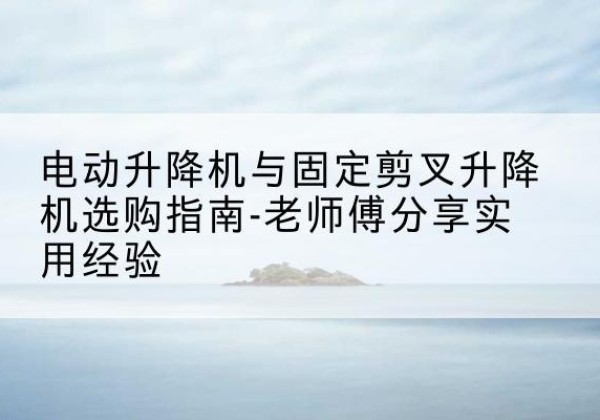 桥东电动升降机怎么选-电动升降机与固定剪叉升降机选购指南-老师傅分享实用经验