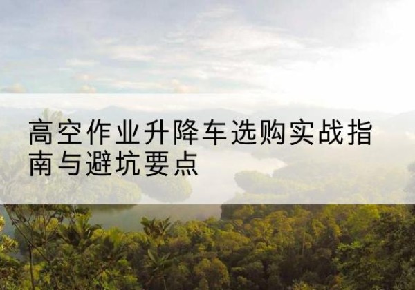 桥东升降车怎么选-高空作业升降车选购实战指南与避坑要点