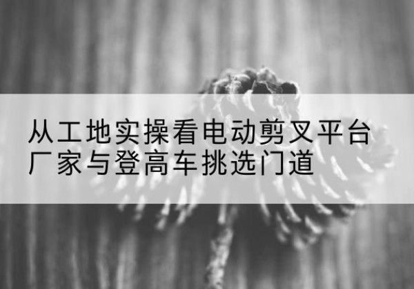 桥东电动剪叉升降平台厂家-从工地实操看电动剪叉平台厂家与登高车挑选门道