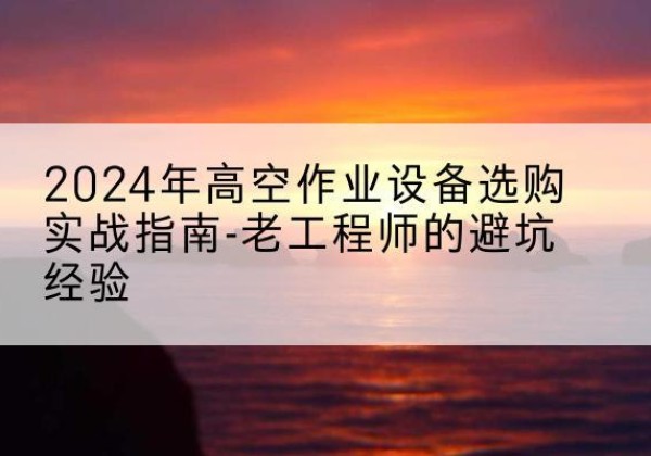 桥东高空作业升降机厂家推荐-2024年高空作业设备选购实战指南-老工程师的避坑经验