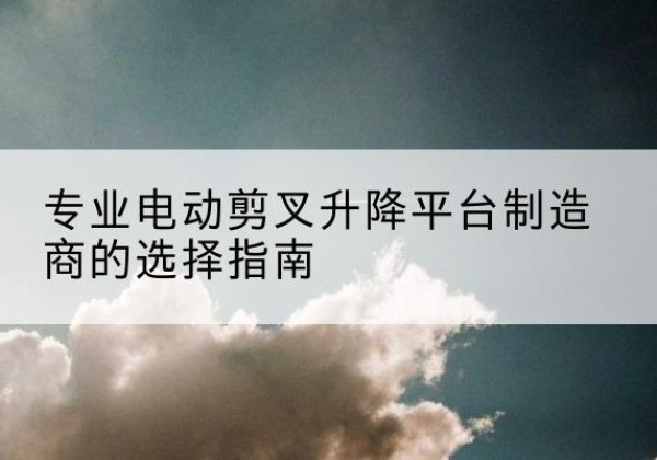 桥东电动剪叉升降平台厂家-专业电动剪叉升降平台制造商的选择指南