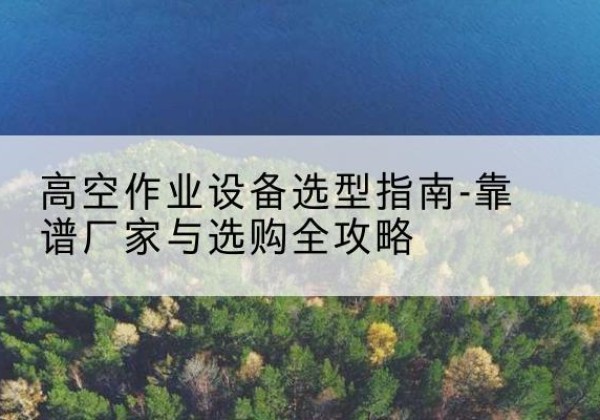 桥东升降车厂家-高空作业设备选型指南-靠谱厂家与选购全攻略