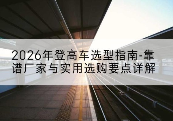 桥东登高车厂家推荐-2026年登高车选型指南-靠谱厂家与实用选购要点详解